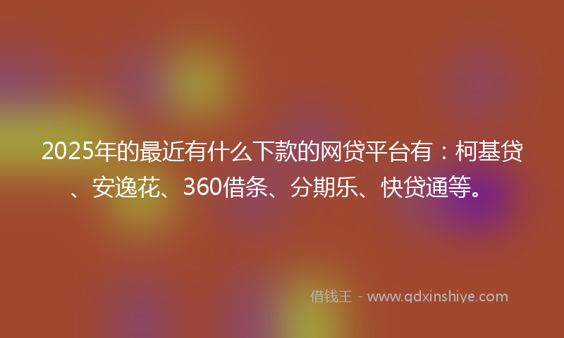 2025年的最近有什么下款的网贷平台有：柯基贷、安逸花、360借条、分期乐、快贷通等。