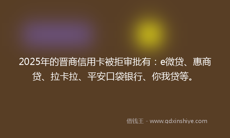 2025年的晋商信用卡被拒审批有：e微贷、惠商贷、拉卡拉、平安口袋银行、你我贷等。