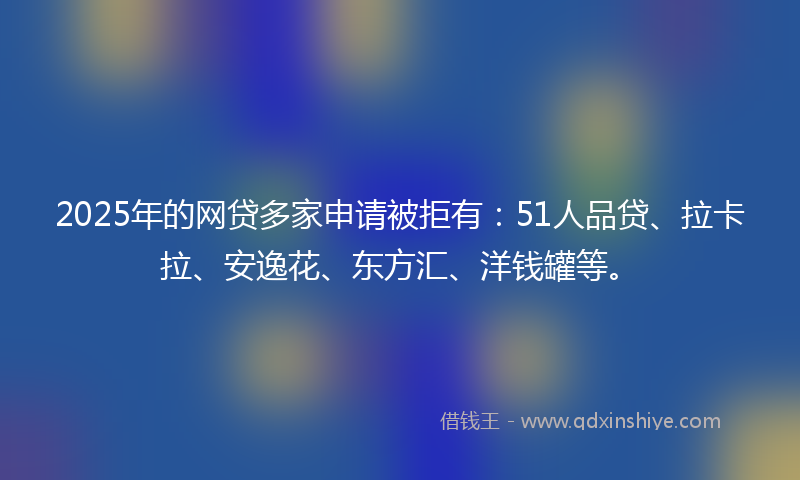 2025年的网贷多家申请被拒有：51人品贷、拉卡拉、安逸花、东方汇、洋钱罐等。