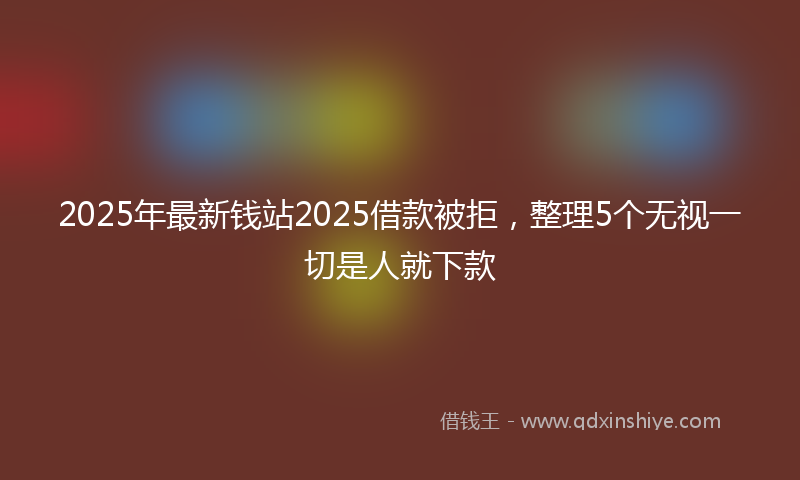 2025年最新钱站2025借款被拒，整理5个无视一切是人就下款