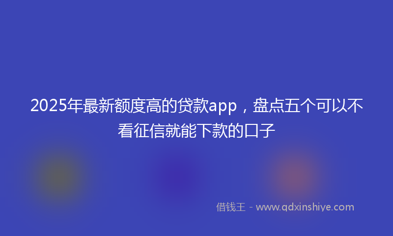 2025年最新额度高的贷款app，盘点五个可以不看征信就能下款的口子