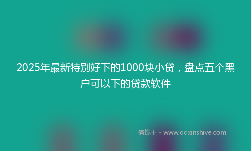 2025年最新特别好下的1000块小贷，盘点五个黑户可以下的贷款软件