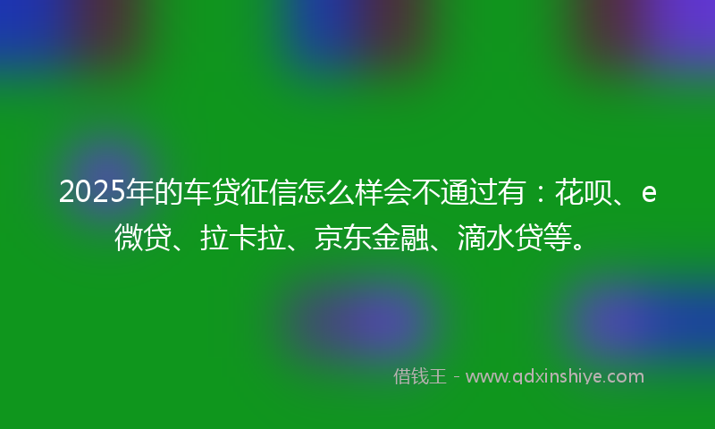 2025年的车贷征信怎么样会不通过有：花呗、e微贷、拉卡拉、京东金融、滴水贷等。