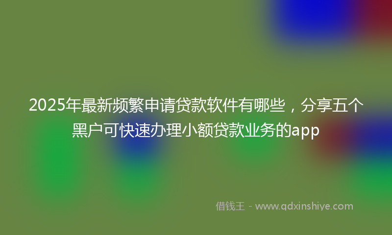 2025年最新频繁申请贷款软件有哪些，分享五个黑户可快速办理小额贷款业务的app