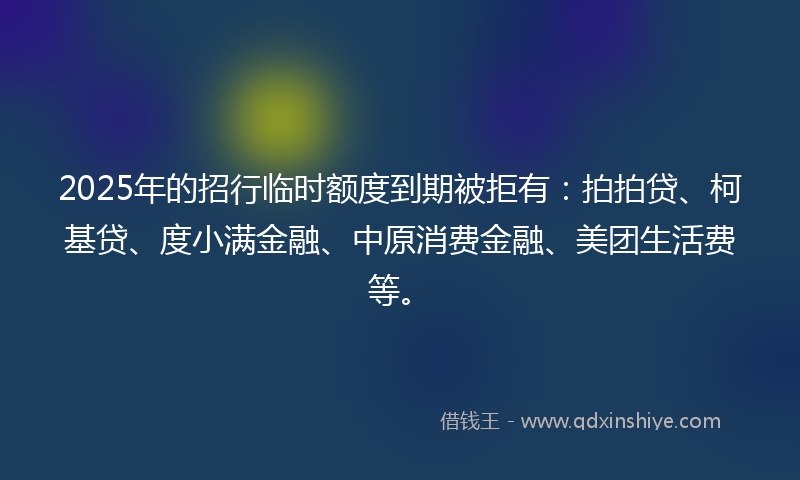2025年的招行临时额度到期被拒有：拍拍贷、柯基贷、度小满金融、中原消费金融、美团生活费等。
