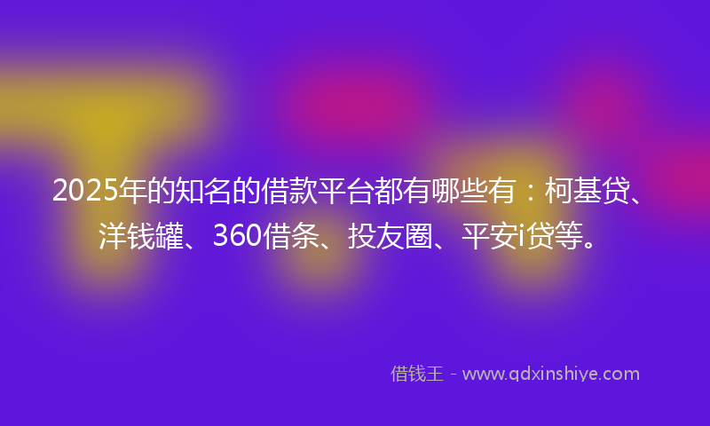 2025年的知名的借款平台都有哪些有：柯基贷、洋钱罐、360借条、投友圈、平安i贷等。