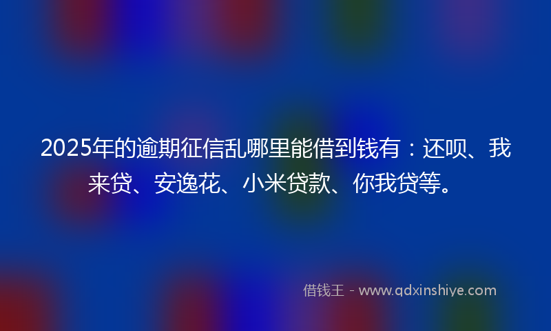 2025年的逾期征信乱哪里能借到钱有：还呗、我来贷、安逸花、小米贷款、你我贷等。