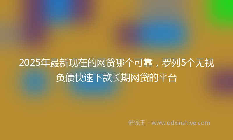 2025年最新现在的网贷哪个可靠，罗列5个无视负债快速下款长期网贷的平台