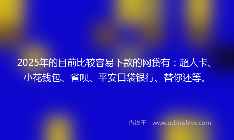 2025年的目前比较容易下款的网贷有：超人卡、小花钱包、省呗、平安口袋银行、替你还等。