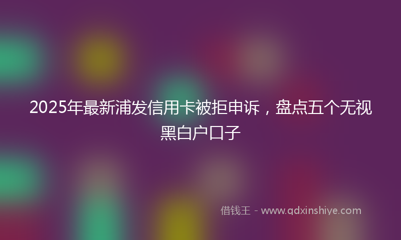 2025年最新浦发信用卡被拒申诉，盘点五个无视黑白户口子