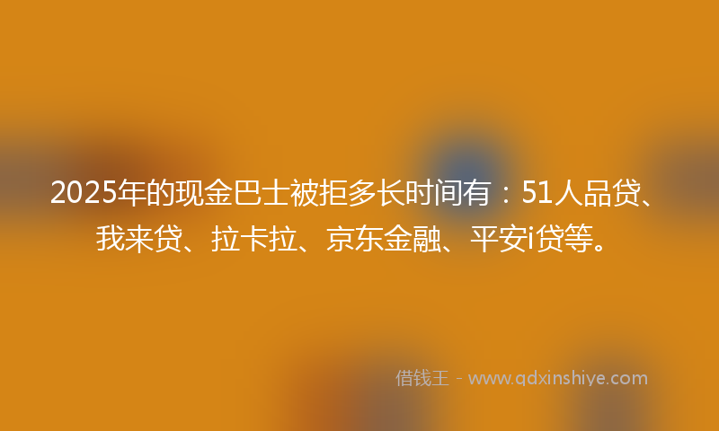 2025年的现金巴士被拒多长时间有：51人品贷、我来贷、拉卡拉、京东金融、平安i贷等。