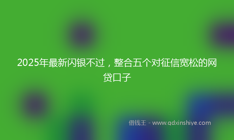 2025年最新闪银不过，整合五个对征信宽松的网贷口子