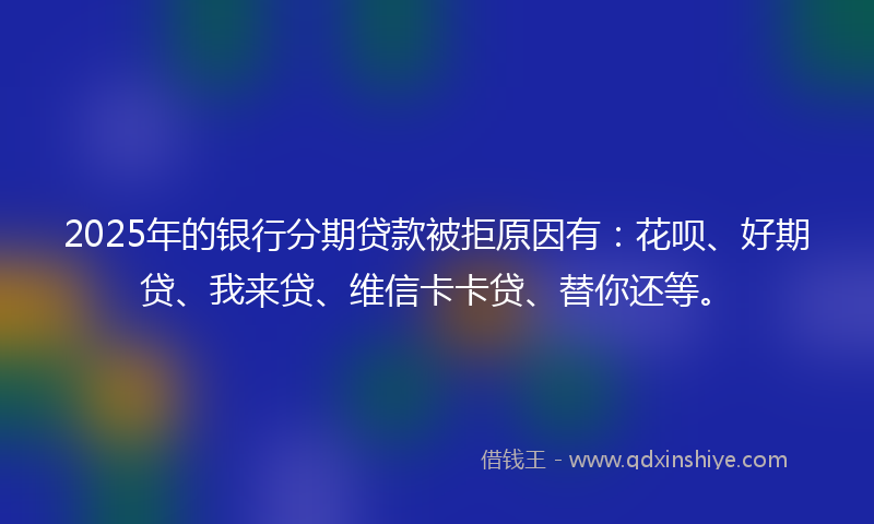 2025年的银行分期贷款被拒原因有：花呗、好期贷、我来贷、维信卡卡贷、替你还等。