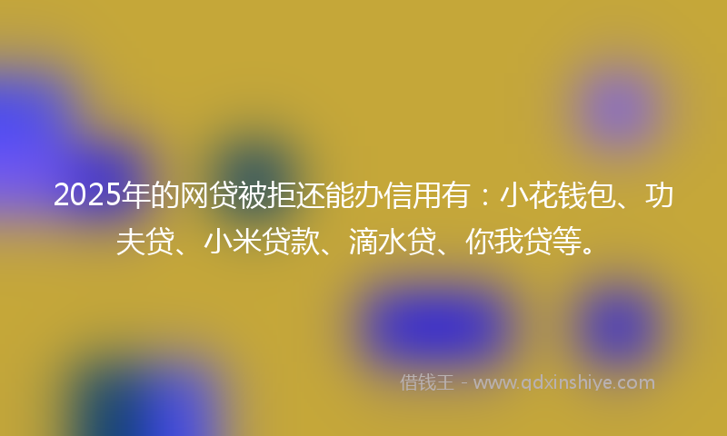 2025年的网贷被拒还能办信用有：小花钱包、功夫贷、小米贷款、滴水贷、你我贷等。