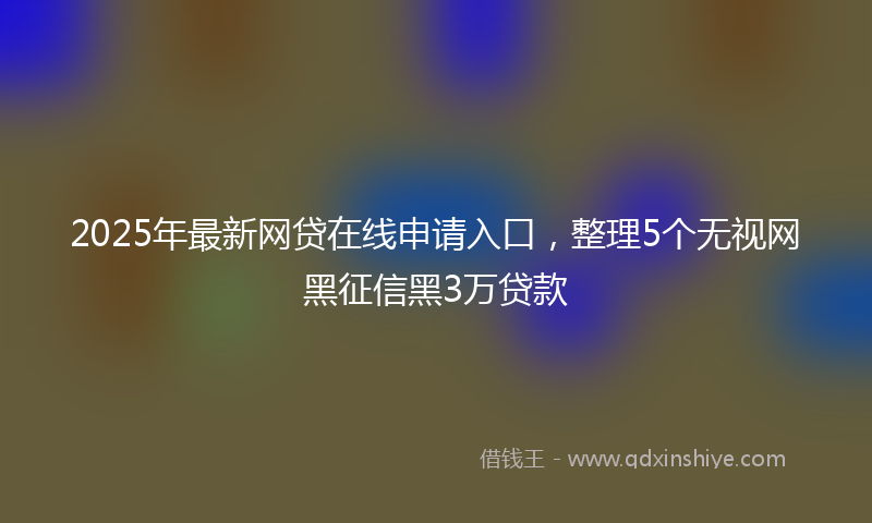 2025年最新网贷在线申请入口，整理5个无视网黑征信黑3万贷款