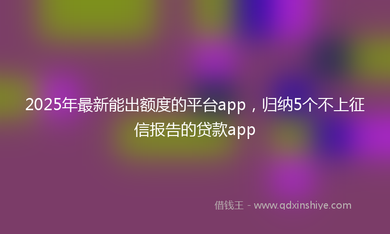2025年最新能出额度的平台app，归纳5个不上征信报告的贷款app