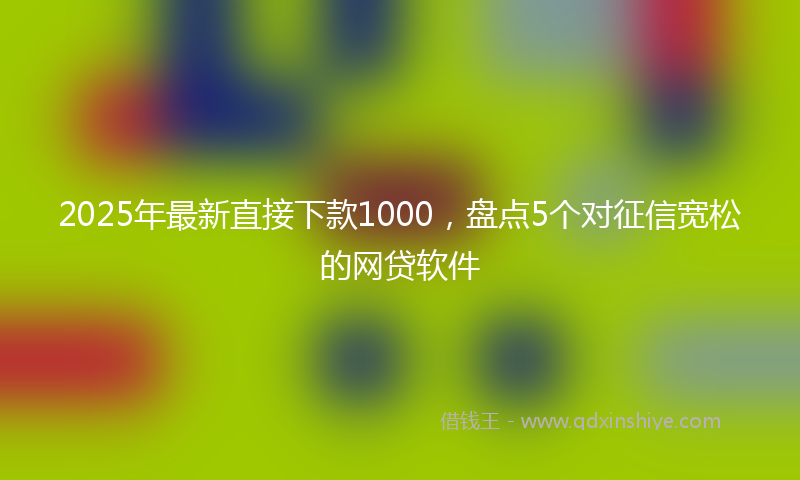 2025年最新直接下款1000，盘点5个对征信宽松的网贷软件