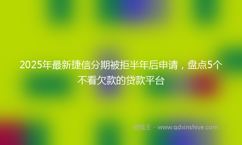 2025年最新捷信分期被拒半年后申请，盘点5个不看欠款的贷款平台