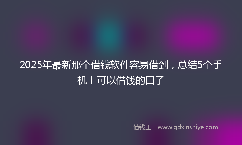 2025年最新那个借钱软件容易借到，总结5个手机上可以借钱的口子
