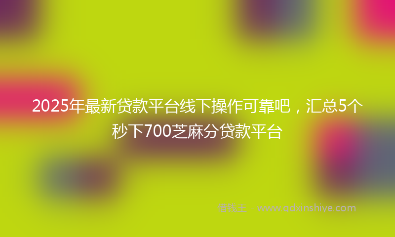 2025年最新贷款平台线下操作可靠吧，汇总5个秒下700芝麻分贷款平台