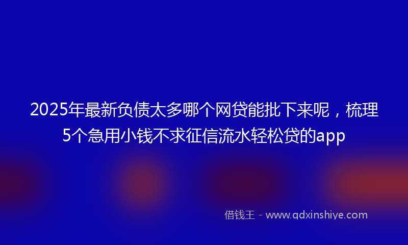2025年最新负债太多哪个网贷能批下来呢，梳理5个急用小钱不求征信流水轻松贷的app