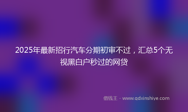 2025年最新招行汽车分期初审不过，汇总5个无视黑白户秒过的网贷