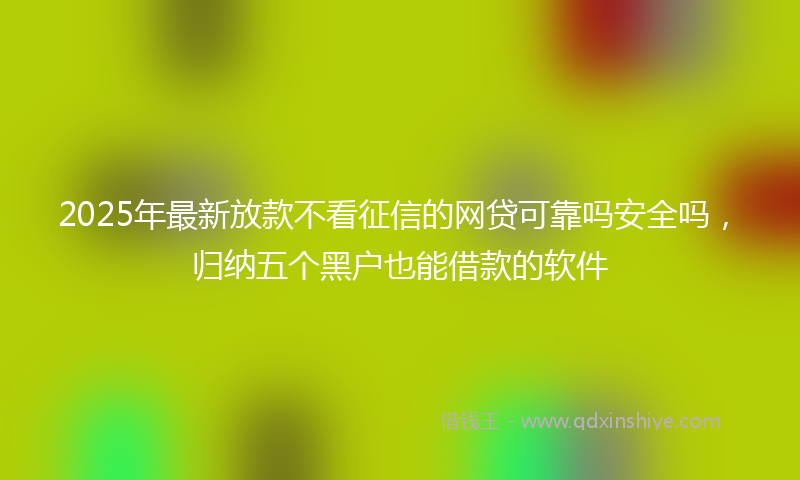 2025年最新放款不看征信的网贷可靠吗安全吗，归纳五个黑户也能借款的软件