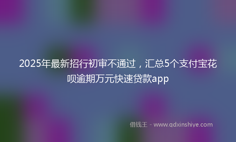 2025年最新招行初审不通过，汇总5个支付宝花呗逾期万元快速贷款app