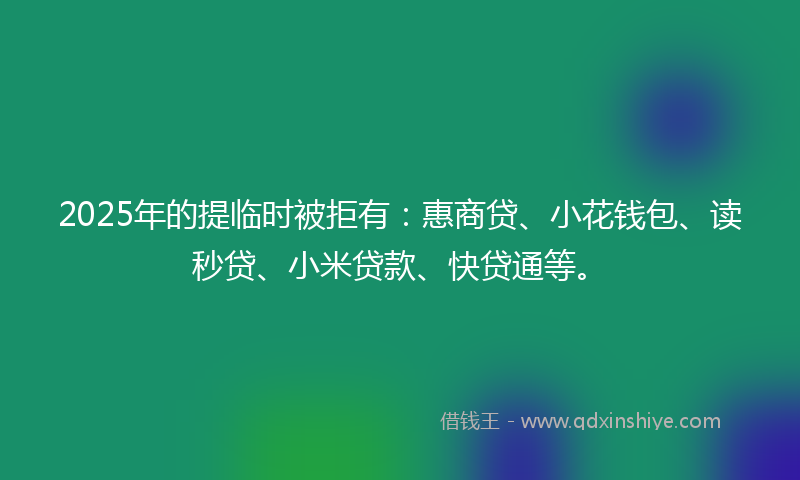 2025年的提临时被拒有：惠商贷、小花钱包、读秒贷、小米贷款、快贷通等。