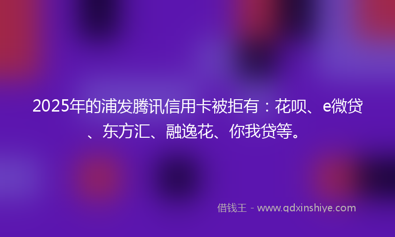 2025年的浦发腾讯信用卡被拒有：花呗、e微贷、东方汇、融逸花、你我贷等。