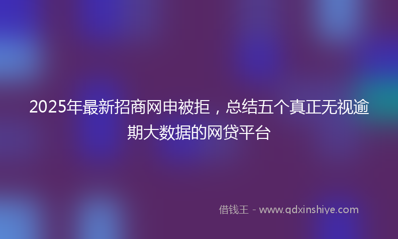 2025年最新招商网申被拒，总结五个真正无视逾期大数据的网贷平台