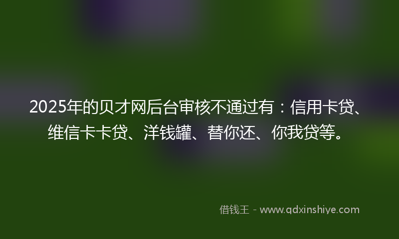 2025年的贝才网后台审核不通过有：信用卡贷、维信卡卡贷、洋钱罐、替你还、你我贷等。