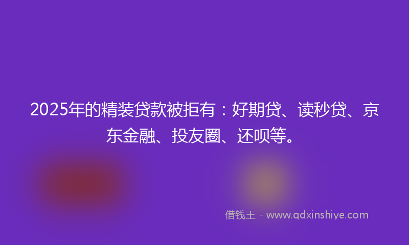 2025年的精装贷款被拒有：好期贷、读秒贷、京东金融、投友圈、还呗等。