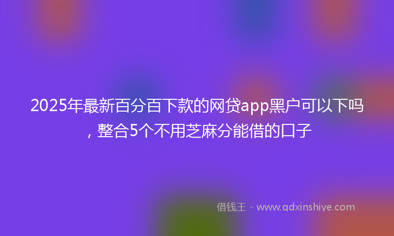 2025年最新百分百下款的网贷app黑户可以下吗，整合5个不用芝麻分能借的口子