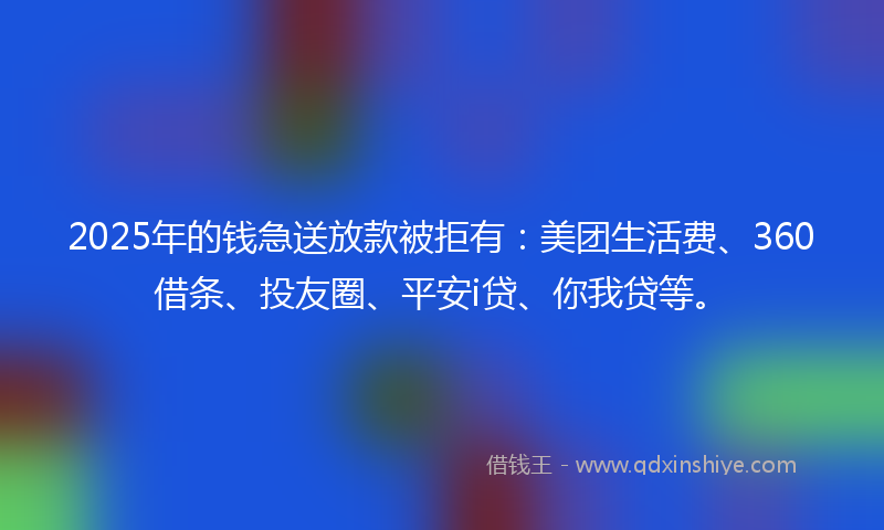 2025年的钱急送放款被拒有：美团生活费、360借条、投友圈、平安i贷、你我贷等。