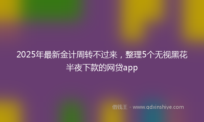 2025年最新金计周转不过来，整理5个无视黑花半夜下款的网贷app