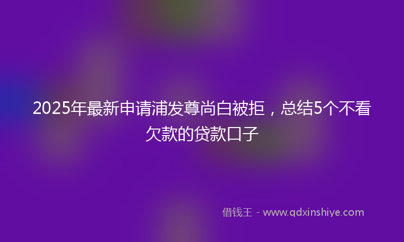 2025年最新申请浦发尊尚白被拒，总结5个不看欠款的贷款口子