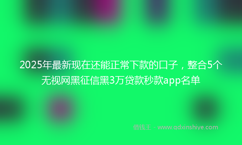 2025年最新现在还能正常下款的口子，整合5个无视网黑征信黑3万贷款秒款app名单