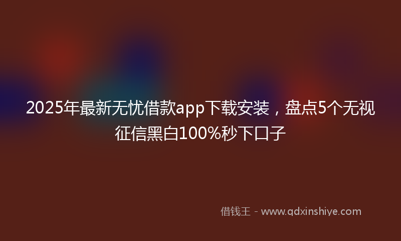 2025年最新无忧借款app下载安装，盘点5个无视征信黑白100%秒下口子