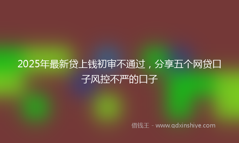 2025年最新贷上钱初审不通过，分享五个网贷口子风控不严的口子