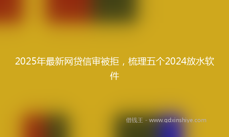 2025年最新网贷信审被拒，梳理五个2024放水软件