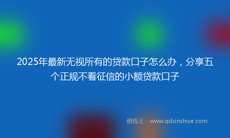 2025年最新无视所有的贷款口子怎么办，分享五个正规不看征信的小额贷款口子