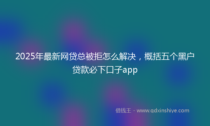 2025年最新网贷总被拒怎么解决，概括五个黑户贷款必下口子app