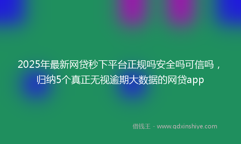 2025年最新网贷秒下平台正规吗安全吗可信吗，归纳5个真正无视逾期大数据的网贷app