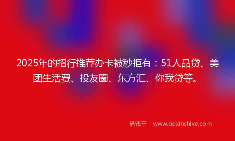 2025年的招行推荐办卡被秒拒有：51人品贷、美团生活费、投友圈、东方汇、你我贷等。