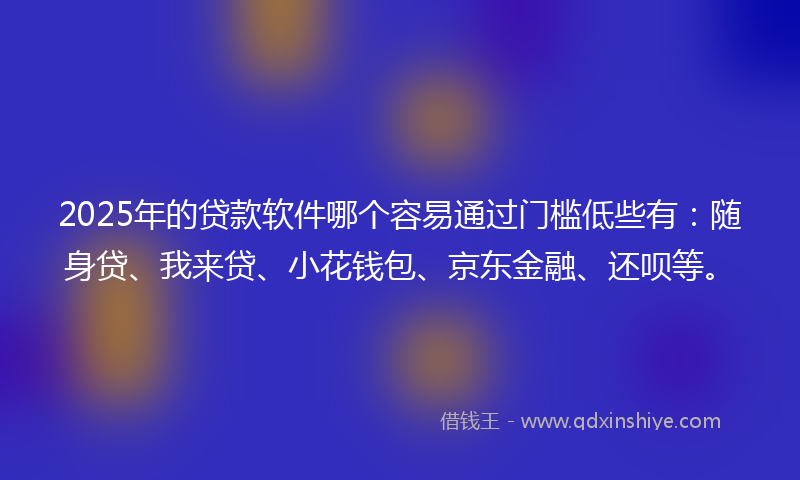 2025年的贷款软件哪个容易通过门槛低些有：随身贷、我来贷、小花钱包、京东金融、还呗等。