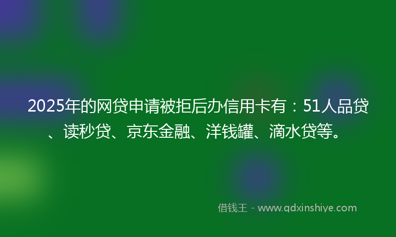 2025年的网贷申请被拒后办信用卡有：51人品贷、读秒贷、京东金融、洋钱罐、滴水贷等。