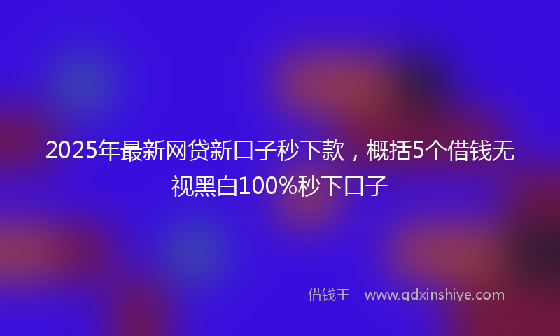 2025年最新网贷新口子秒下款，概括5个借钱无视黑白100%秒下口子