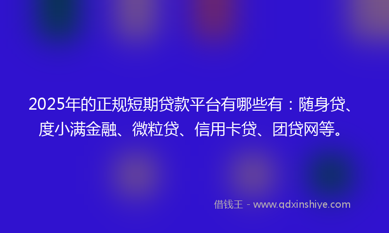 2025年的正规短期贷款平台有哪些有：随身贷、度小满金融、微粒贷、信用卡贷、团贷网等。