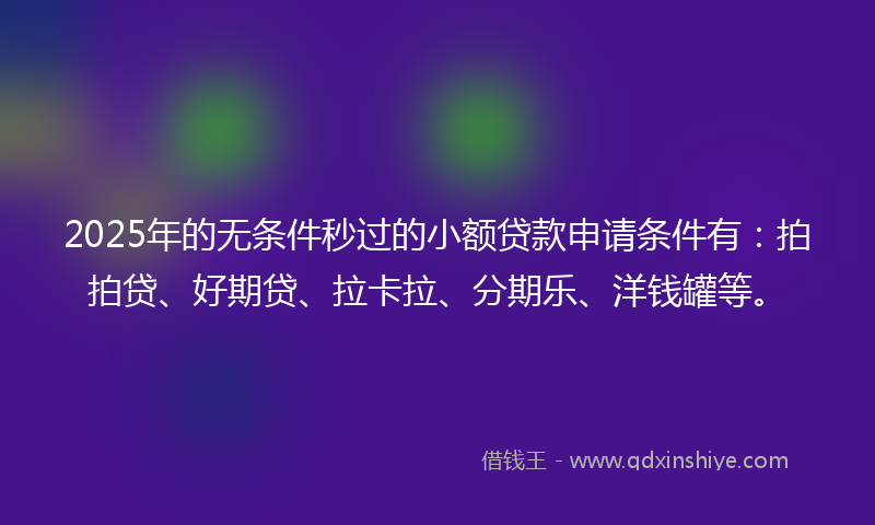 2025年的无条件秒过的小额贷款申请条件有：拍拍贷、好期贷、拉卡拉、分期乐、洋钱罐等。